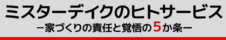 ミスターデイクのヒトサービス　－家づくりの責任と覚悟の５か条ー